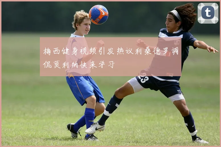 梅西健身视频引发热议利桑德罗调侃莫利纳快来学习