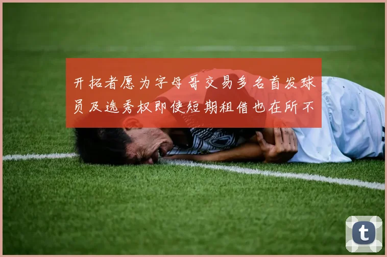 开拓者愿为字母哥交易多名首发球员及选秀权即使短期租借也在所不惜
