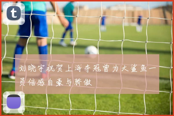 刘晓宇祝贺上海夺冠曾为大鲨鱼一员倍感自豪与骄傲