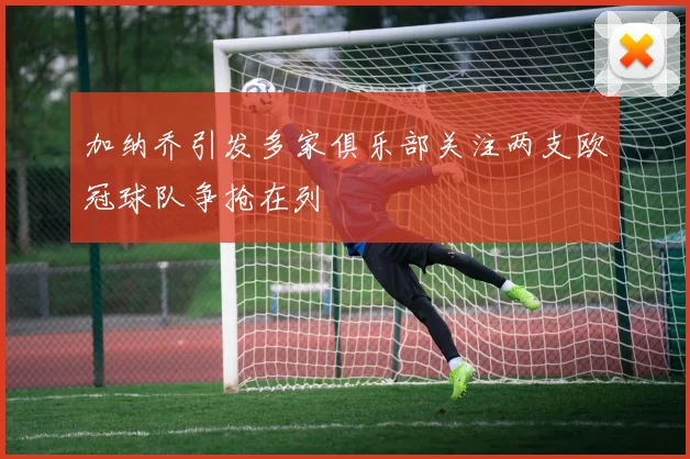 加纳乔引发多家俱乐部关注两支欧冠球队争抢在列