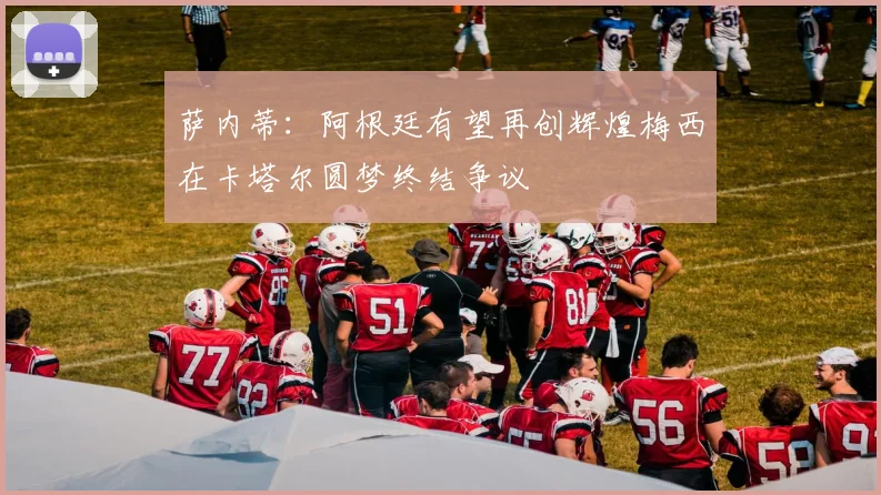 萨内蒂：阿根廷有望再创辉煌梅西在卡塔尔圆梦终结争议