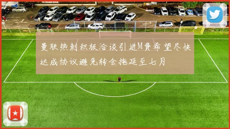曼联热刺积极洽谈引进M费希望尽快达成协议避免转会拖延至七月