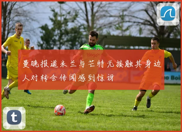 曼晚报道米兰与芒特无接触其身边人对转会传闻感到惊讶