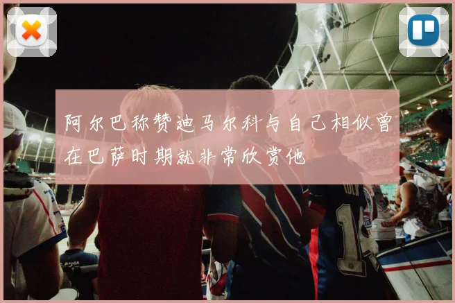 阿尔巴称赞迪马尔科与自己相似曾在巴萨时期就非常欣赏他