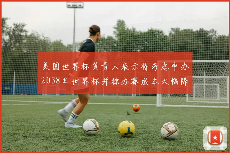 美国世界杯负责人表示将考虑申办2038年世界杯并称办赛成本大幅降低