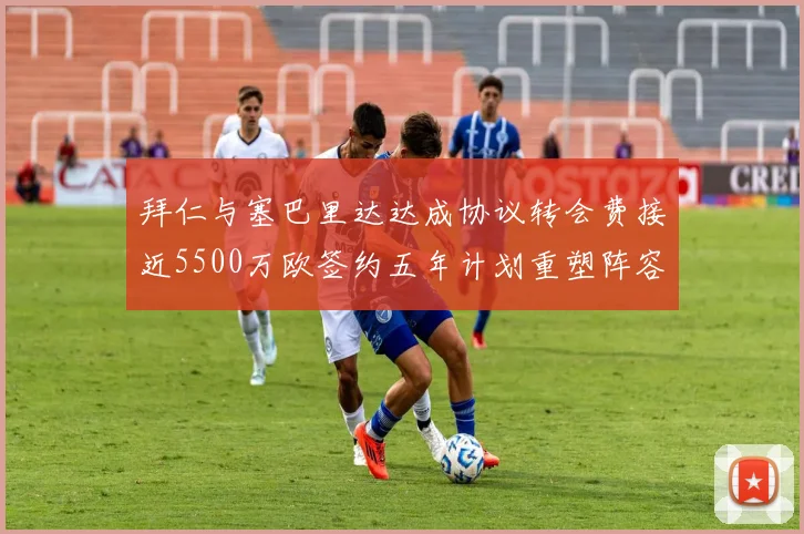 拜仁与塞巴里达达成协议转会费接近5500万欧签约五年计划重塑阵容