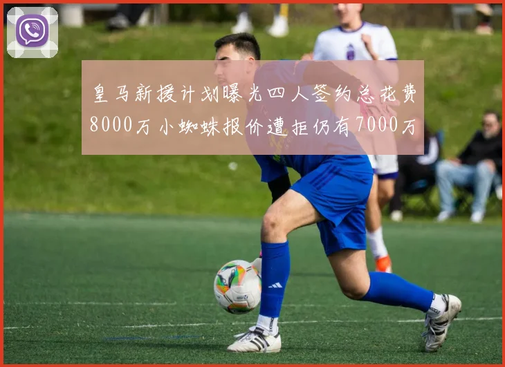皇马新援计划曝光四人签约总花费8000万小蜘蛛报价遭拒仍有7000万预算